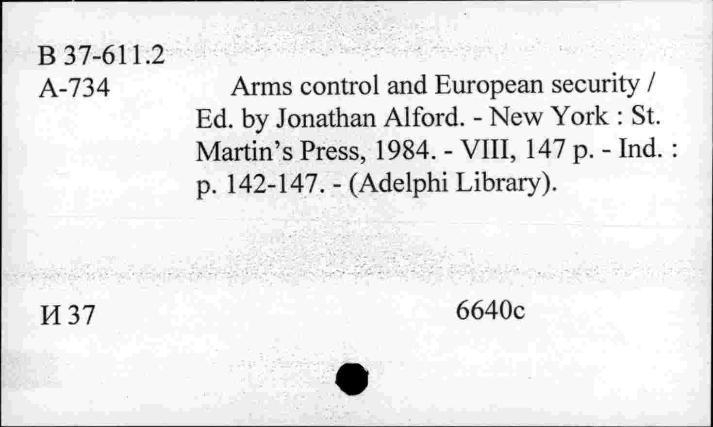 ﻿B 37-611.2
A-734
Arms control and European security / Ed. by Jonathan Alford. - New York : St. Martin’s Press, 1984. - VIII, 147 p. - Ind. : p. 142-147. - (Adelphi Library).
H37
6640c